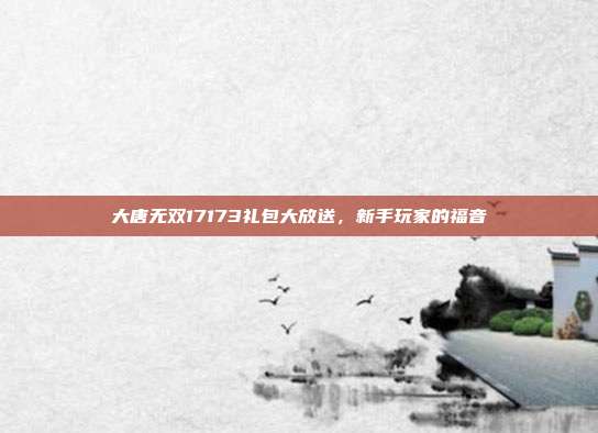 大唐无双17173礼包大放送，新手玩家的福音