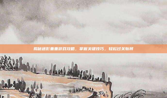 揭秘迷影重重游戏攻略，掌握关键技巧，轻松过关斩将