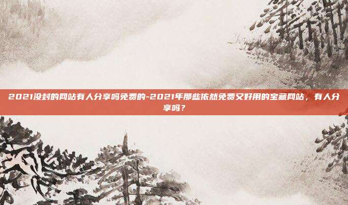 2021没封的网站有人分享吗免费的-2021年那些依然免费又好用的宝藏网站，有人分享吗？