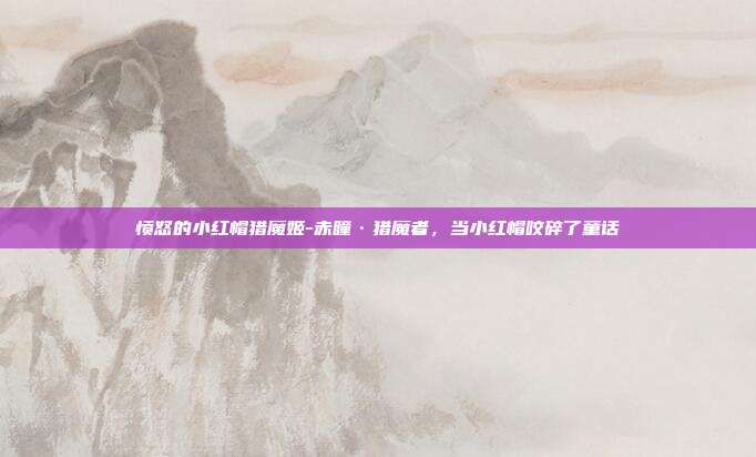 愤怒的小红帽猎魔姬-赤瞳·猎魔者，当小红帽咬碎了童话