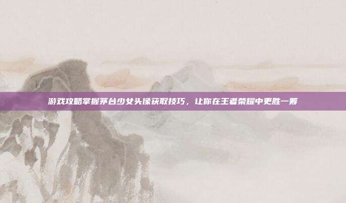 游戏攻略掌握茅台少女头像获取技巧，让你在王者荣耀中更胜一筹