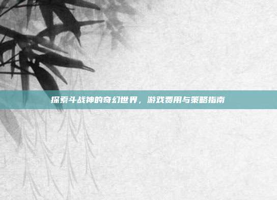 探索斗战神的奇幻世界，游戏费用与策略指南