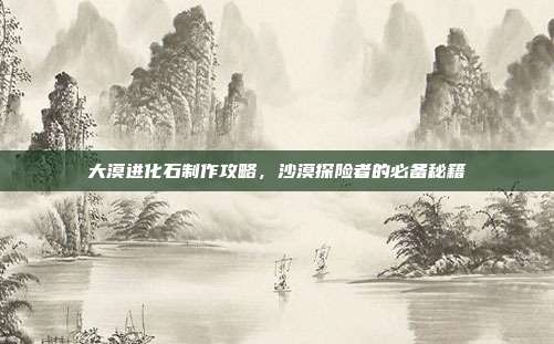 大漠进化石制作攻略，沙漠探险者的必备秘籍