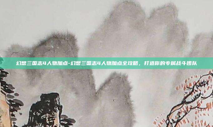 幻想三国志4人物加点-幻想三国志4人物加点全攻略，打造你的专属战斗团队