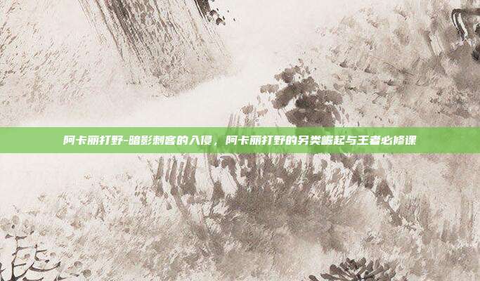 阿卡丽打野-暗影刺客的入侵，阿卡丽打野的另类崛起与王者必修课