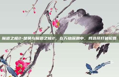 魔道之极2-楚昊与魔道之极2，在万劫深渊中，我选择打破轮回