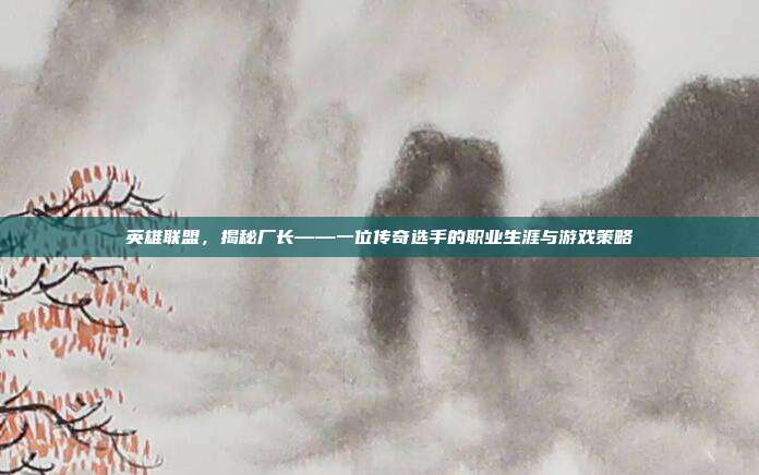 英雄联盟，揭秘厂长——一位传奇选手的职业生涯与游戏策略