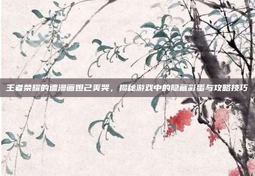 王者荣耀的遭漫画妲己爽哭，揭秘游戏中的隐藏彩蛋与攻略技巧