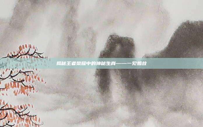揭秘王者荣耀中的神秘生肖——一见如故