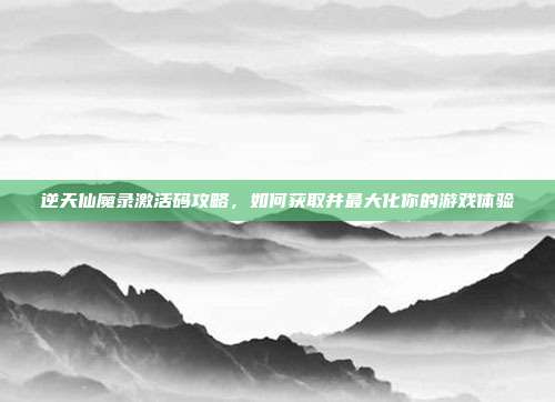 逆天仙魔录激活码攻略，如何获取并最大化你的游戏体验