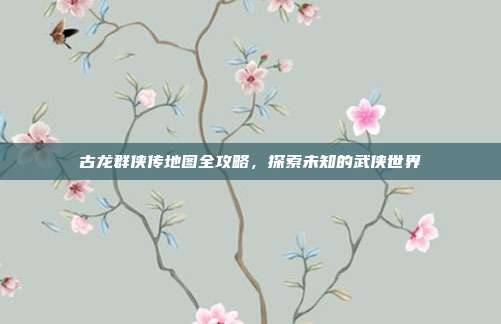 古龙群侠传地图全攻略，探索未知的武侠世界