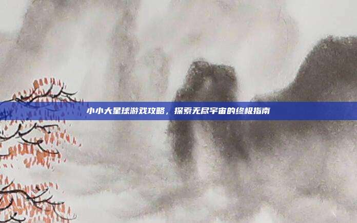 小小大星球游戏攻略，探索无尽宇宙的终极指南