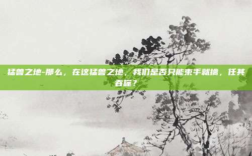 猛兽之地-那么，在这猛兽之地，我们是否只能束手就擒，任其吞噬？