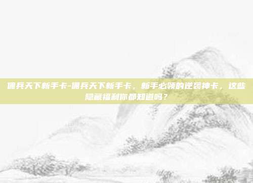 佣兵天下新手卡-佣兵天下新手卡，新手必领的逆袭神卡，这些隐藏福利你都知道吗？