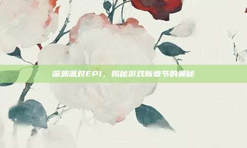 深渊派对EP1,揭秘游戏新章节的奥秘
