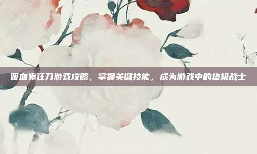 吸血鬼狂刀游戏攻略,掌握关键技能,成为游戏中的终极战士
