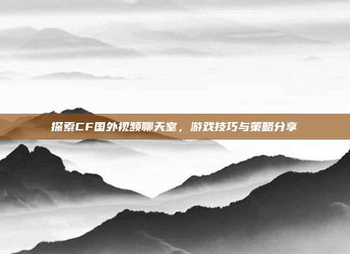 探索CF国外视频聊天室，游戏技巧与策略分享