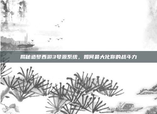 揭秘造梦西游3号源系统，如何最大化你的战斗力
