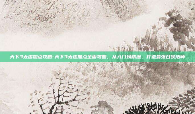 天下3太虚加点攻略-天下3太虚加点全面攻略，从入门到精通，打造最强召唤法师