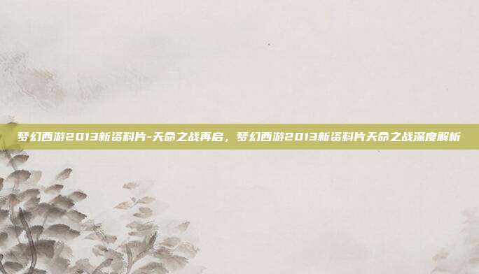 梦幻西游2013新资料片-天命之战再启，梦幻西游2013新资料片天命之战深度解析