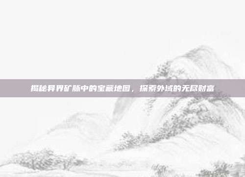 揭秘异界矿脉中的宝藏地图,探索外域的无尽财富