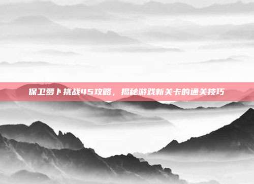 保卫萝卜挑战45攻略，揭秘游戏新关卡的通关技巧