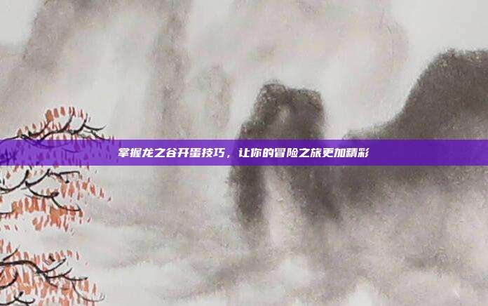 掌握龙之谷开蛋技巧,让你的冒险之旅更加精彩