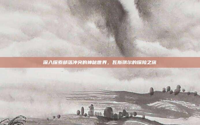 深入探索部落冲突的神秘世界,瓦斯琪尔的探险之旅