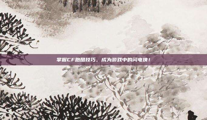 掌握CF跑酷技巧，成为游戏中的闪电侠！