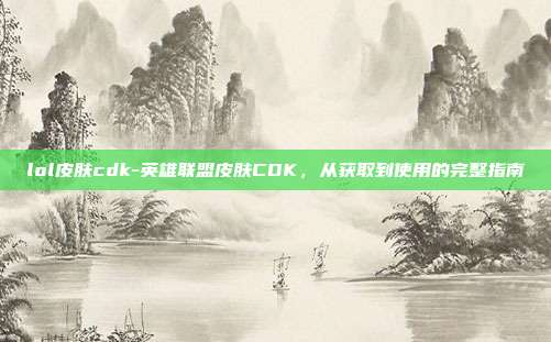 lol皮肤cdk-英雄联盟皮肤CDK，从获取到使用的完整指南