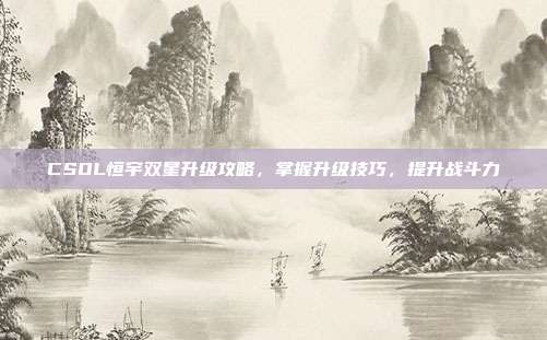 CSOL恒宇双星升级攻略,掌握升级技巧,提升战斗力