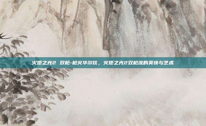 火炬之光2 双枪-枪火华尔兹，火炬之光2双枪流的爽快与艺术