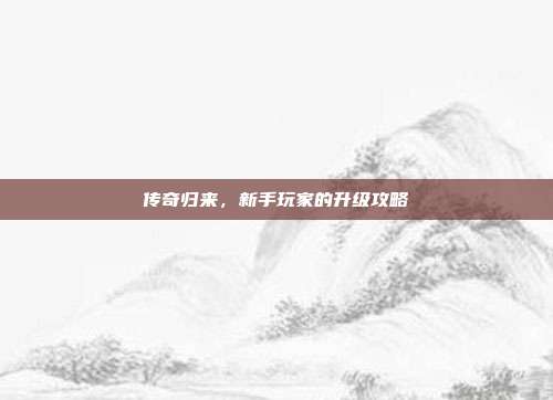 传奇归来,新手玩家的升级攻略