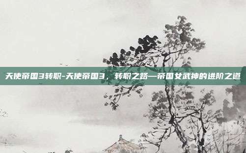 天使帝国3转职-天使帝国3，转职之路—帝国女武神的进阶之道