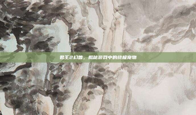 君王2幻兽，揭秘游戏中的终极宠物