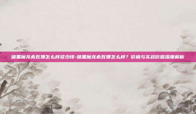 暗黑魔龙希瓦娜怎么样多少钱-暗黑魔龙希瓦娜怎么样？价格与实战价值深度解析