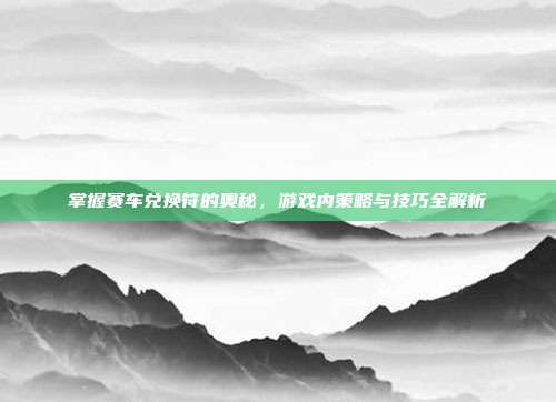 掌握赛车兑换符的奥秘,游戏内策略与技巧全解析