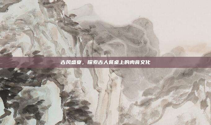 古风盛宴,探索古人餐桌上的肉食文化