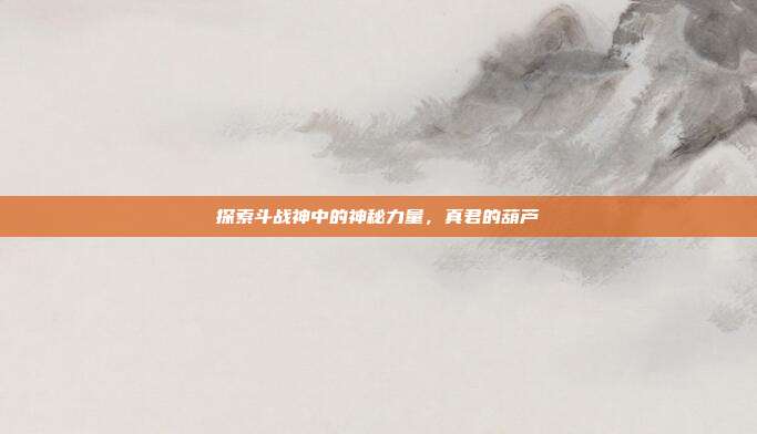 探索斗战神中的神秘力量，真君的葫芦