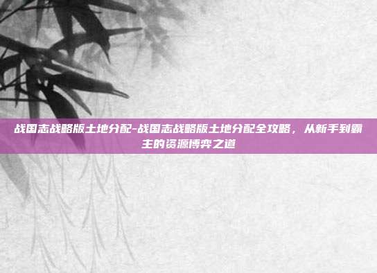 战国志战略版土地分配-战国志战略版土地分配全攻略，从新手到霸主的资源博弈之道