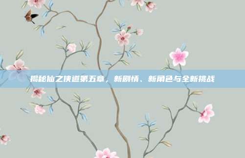 揭秘仙之侠道第五章，新剧情、新角色与全新挑战