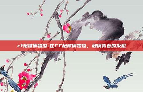 cf枪械博物馆-在CF枪械博物馆，触摸青春的扳机
