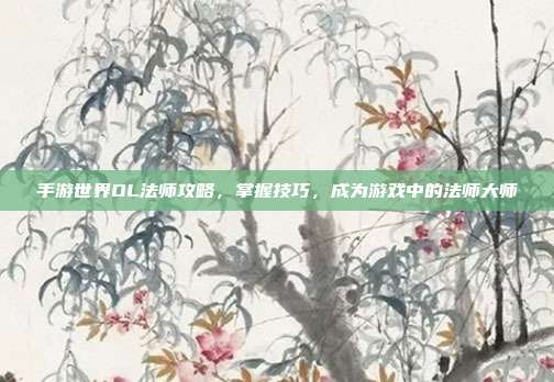 手游世界OL法师攻略，掌握技巧，成为游戏中的法师大师