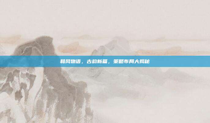 和风物语，古韵新篇，策略布局大揭秘