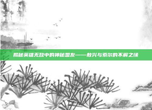 揭秘英雄无敌中的神秘盟友——敖兴与索尔的不解之缘