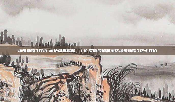 神奇动物3开拍-魔法风暴再起，J.K.罗琳的银幕童话神奇动物3正式开拍