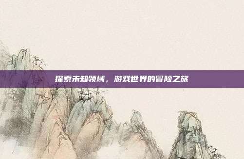 探索未知领域，游戏世界的冒险之旅