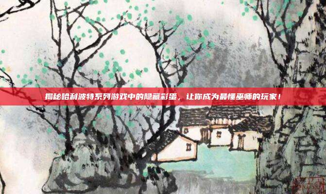 揭秘哈利波特系列游戏中的隐藏彩蛋,让你成为最懂巫师的玩家!