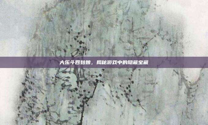 大乐斗四姑娘，揭秘游戏中的隐藏宝藏