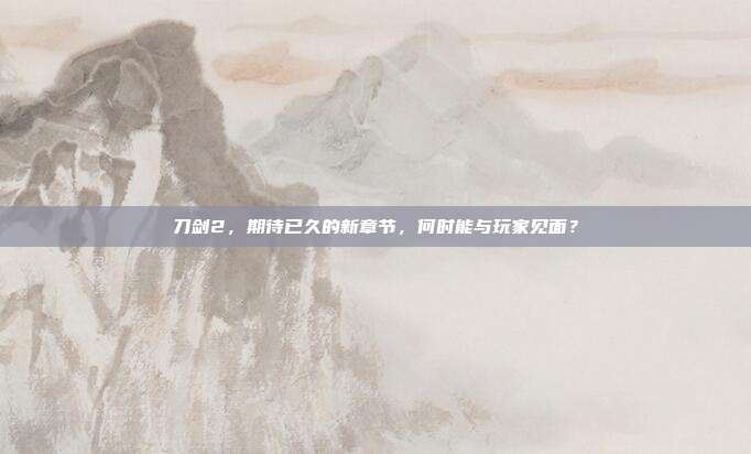 刀剑2，期待已久的新章节，何时能与玩家见面？